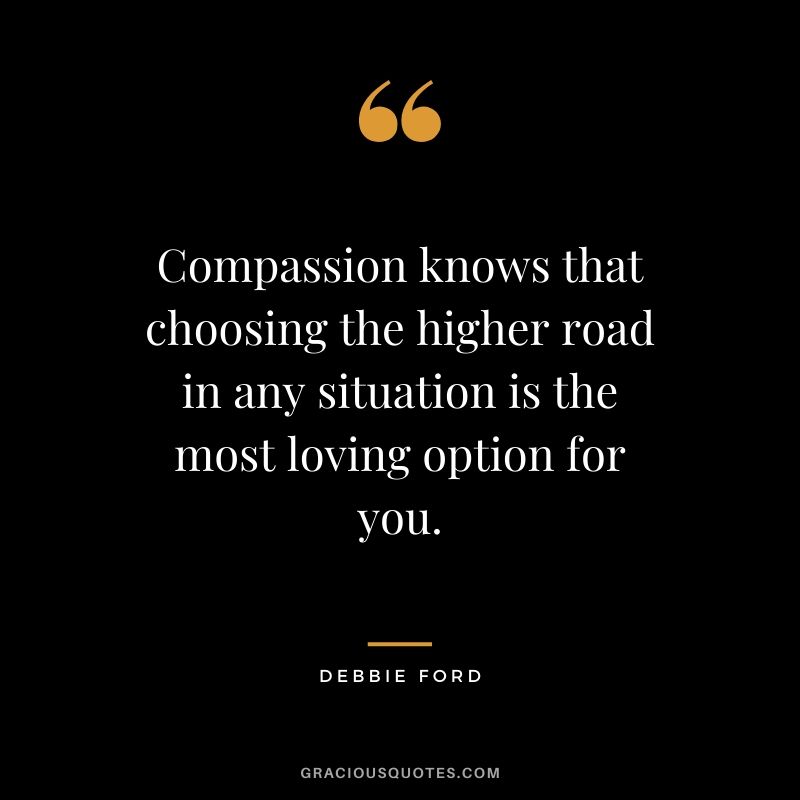 Compassion knows that choosing the higher road in any situation is the most loving option for you. - Debbie Ford
