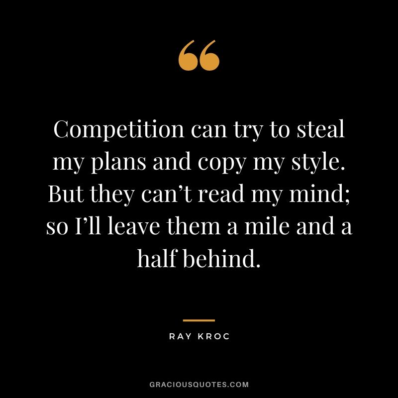 Competition can try to steal my plans and copy my style. But they can’t read my mind; so I’ll leave them a mile and a half behind.