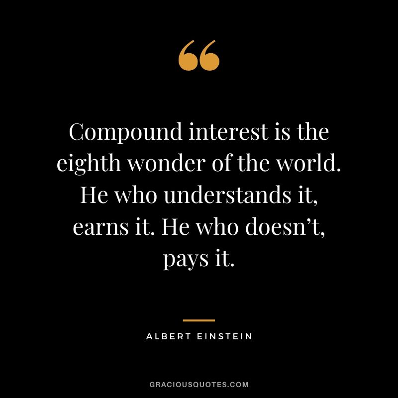 Compound interest is the eighth wonder of the world. He who understands it, earns it. He who doesn’t, pays it. - Albert Einstein
