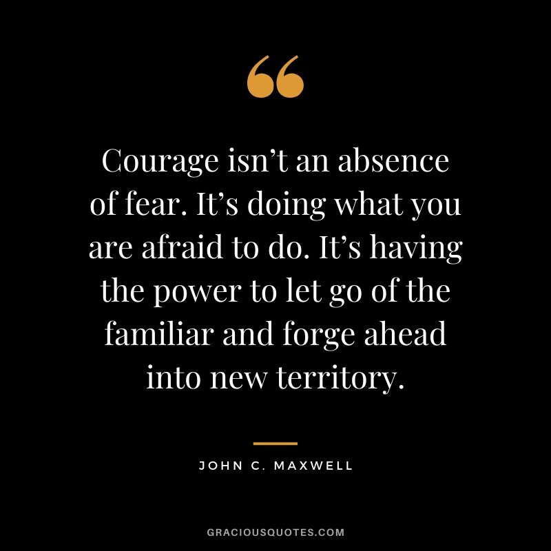 Courage isn’t an absence of fear. It’s doing what you are afraid to do. It’s having the power to let go of the familiar and forge ahead into new territory.