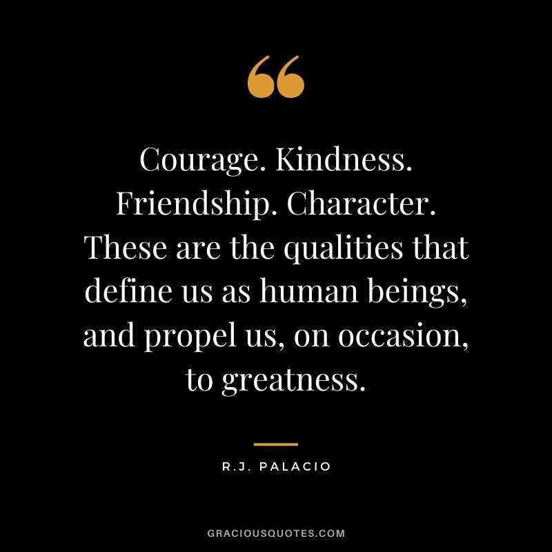 Courage. Kindness. Friendship. Character. These are the qualities that define us as human beings, and propel us, on occasion, to greatness. - R.J. Palacio