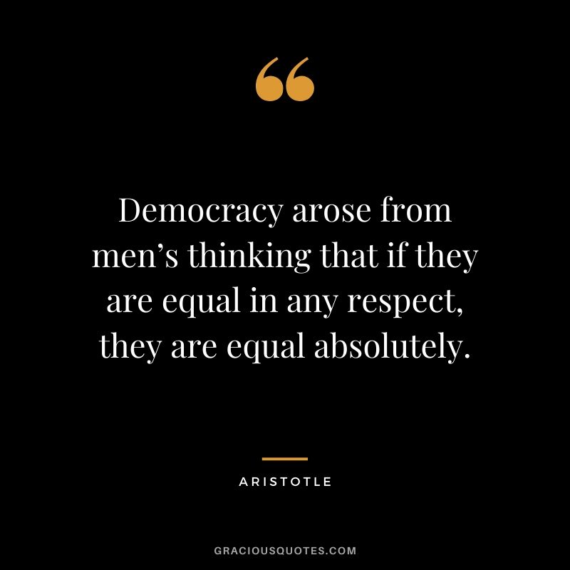 Democracy arose from men’s thinking that if they are equal in any respect, they are equal absolutely.