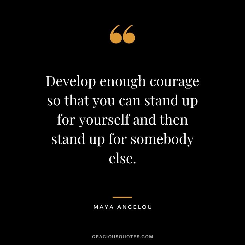 Develop enough courage so that you can stand up for yourself and then stand up for somebody else.