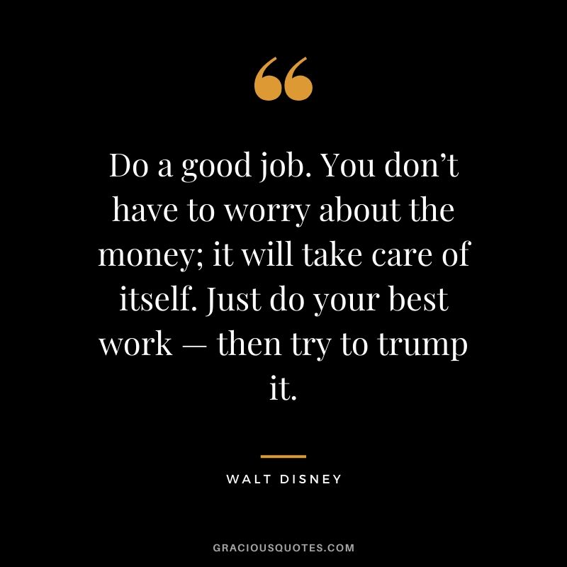 Do a good job. You don’t have to worry about the money; it will take care of itself. Just do your best work — then try to trump it.