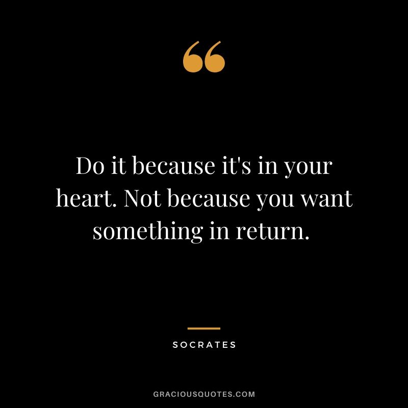Do it because it's in your heart. Not because you want something in return. 