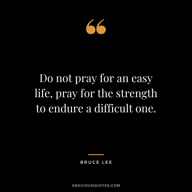Do not pray for an easy life, pray for the strength to endure a difficult one. - Bruce Lee