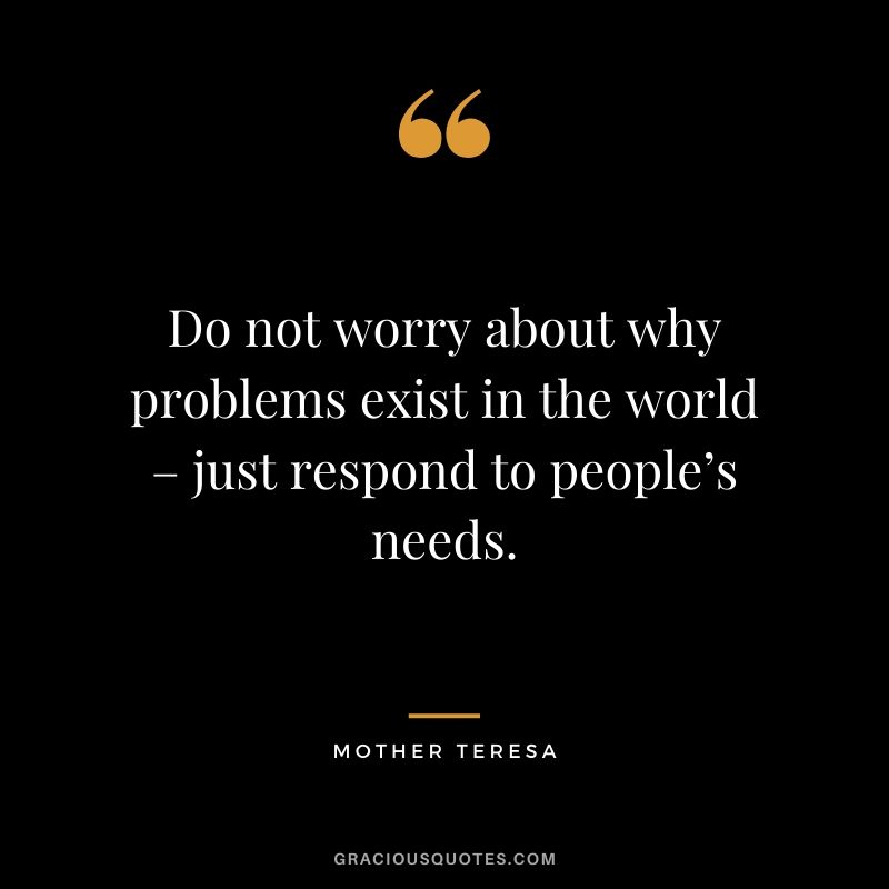 Do not worry about why problems exist in the world – just respond to people’s needs.