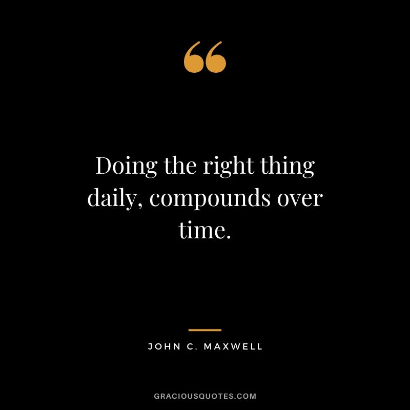 Doing the right thing daily, compounds over time.
