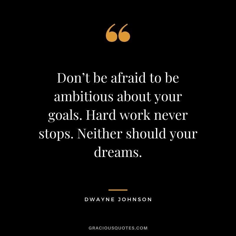 Don’t be afraid to be ambitious about your goals. Hard work never stops. Neither should your dreams.