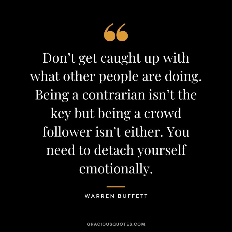Don’t get caught up with what other people are doing. Being a contrarian isn’t the key but being a crowd follower isn’t either. You need to detach yourself emotionally.