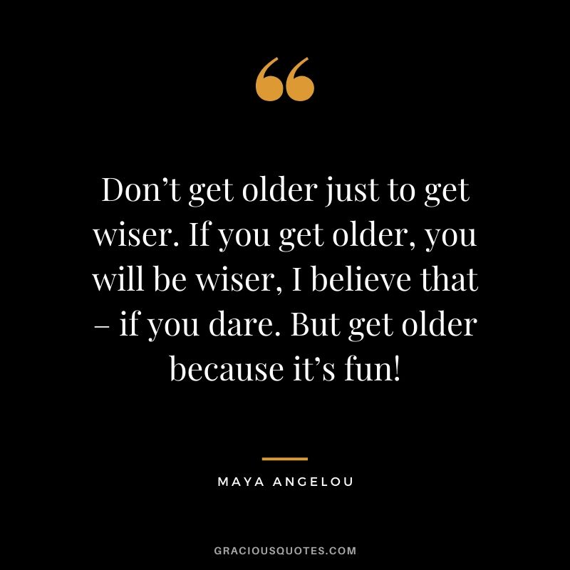 Don’t get older just to get wiser. If you get older, you will be wiser, I believe that – if you dare. But get older because it’s fun!