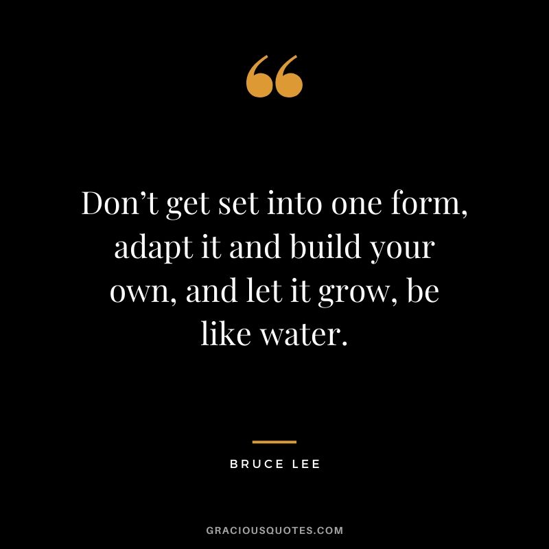 Don’t get set into one form, adapt it and build your own, and let it grow, be like water.