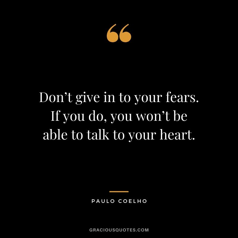Don’t give in to your fears. If you do, you won’t be able to talk to your heart.
