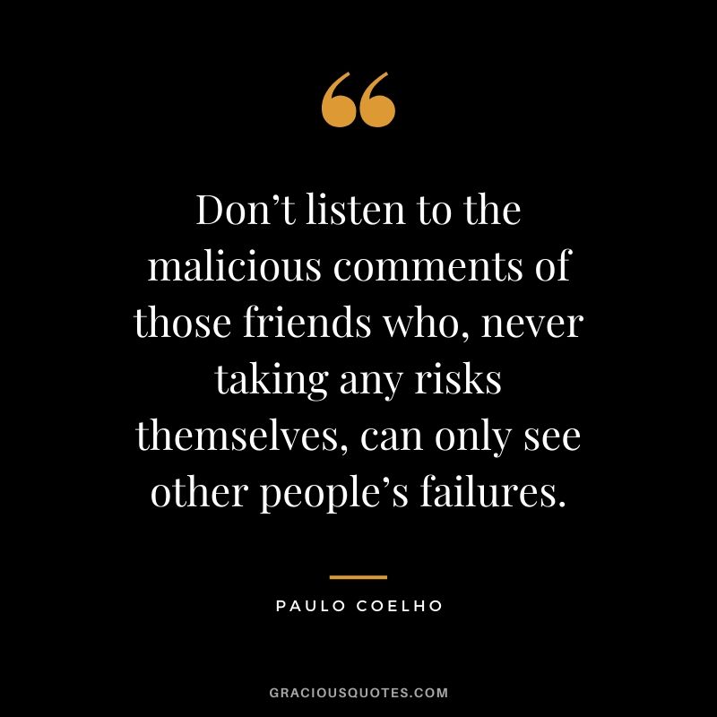 Don’t listen to the malicious comments of those friends who, never taking any risks themselves, can only see other people’s failures.