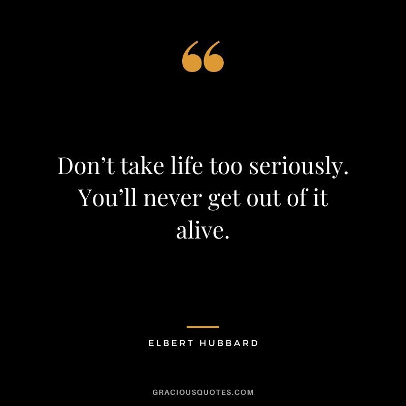 Don’t take life too seriously. You’ll never get out of it alive. - Elbert Hubbard