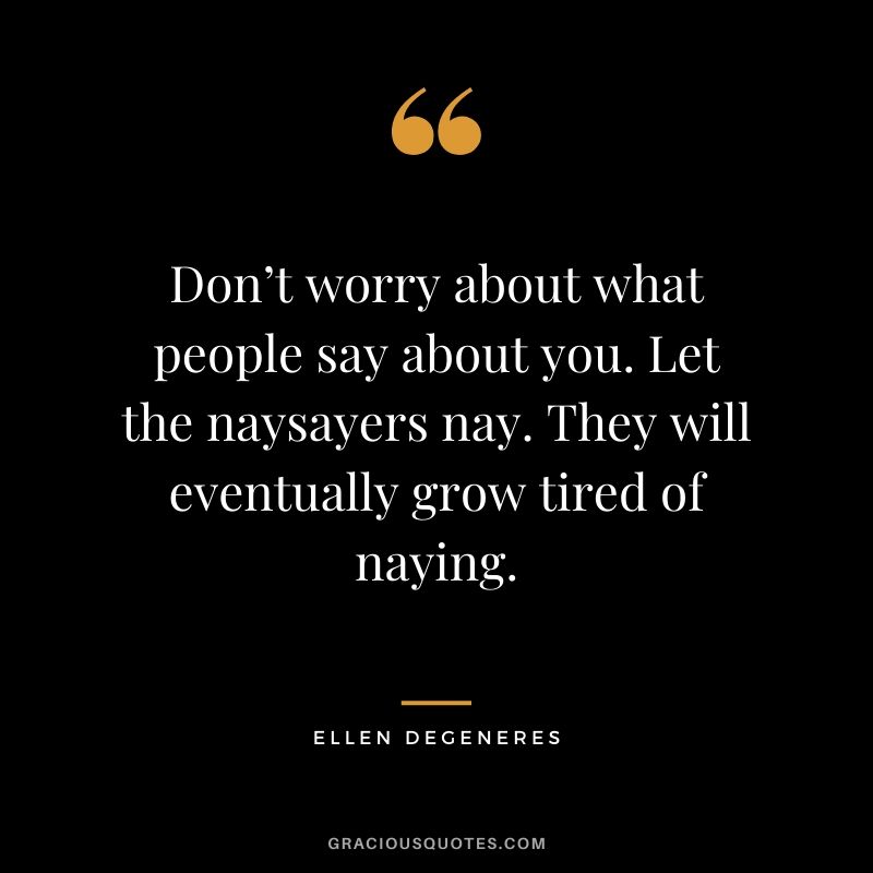 Don’t worry about what people say about you. Let the naysayers nay. They will eventually grow tired of naying.