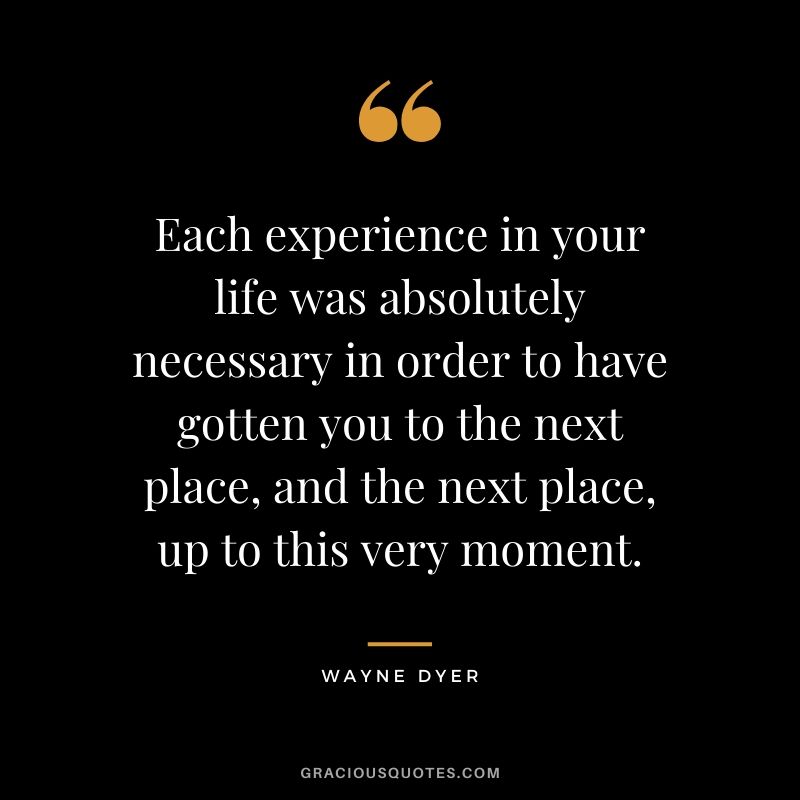 Each experience in your life was absolutely necessary in order to have gotten you to the next place, and the next place, up to this very moment.