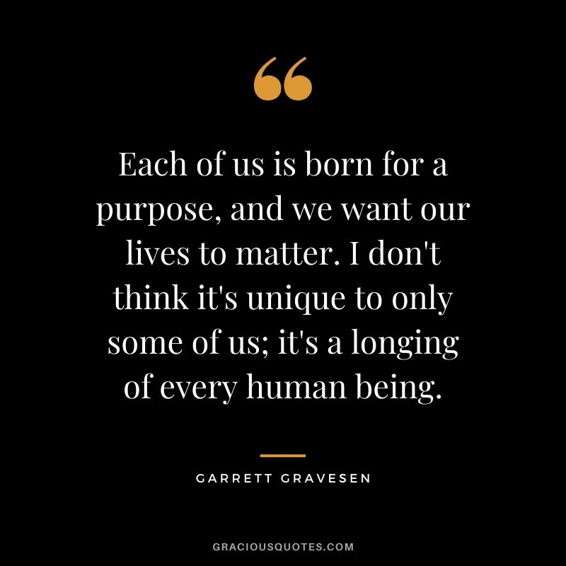 Each of us is born for a purpose, and we want our lives to matter. I don't think it's unique to only some of us; it's a longing of every human being. - Garrett Gravesen