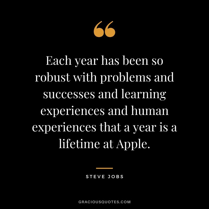 Each year has been so robust with problems and successes and learning experiences and human experiences that a year is a lifetime at Apple.