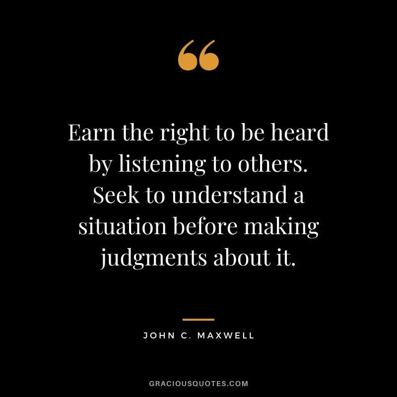 Earn the right to be heard by listening to others. Seek to understand a situation before making judgments about it.