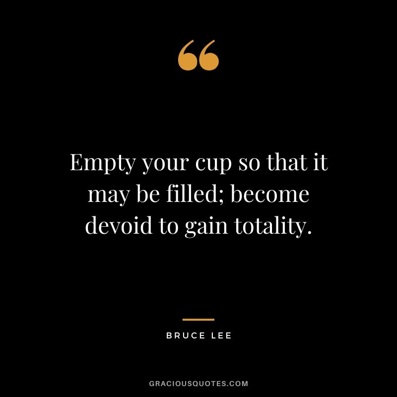 Empty your cup so that it may be filled; become devoid to gain totality.