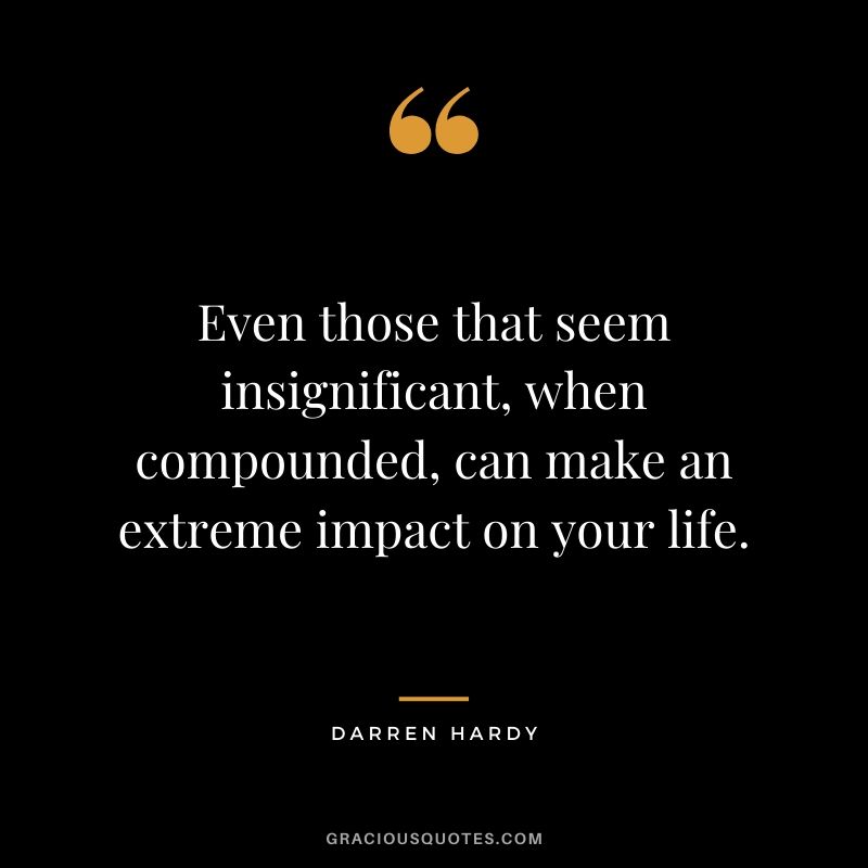 Even those that seem insignificant, when compounded, can make an extreme impact on your life.