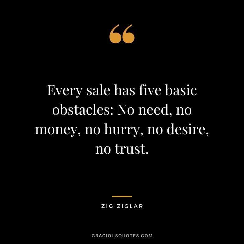 Every sale has five basic obstacles: No need, no money, no hurry, no desire, no trust.