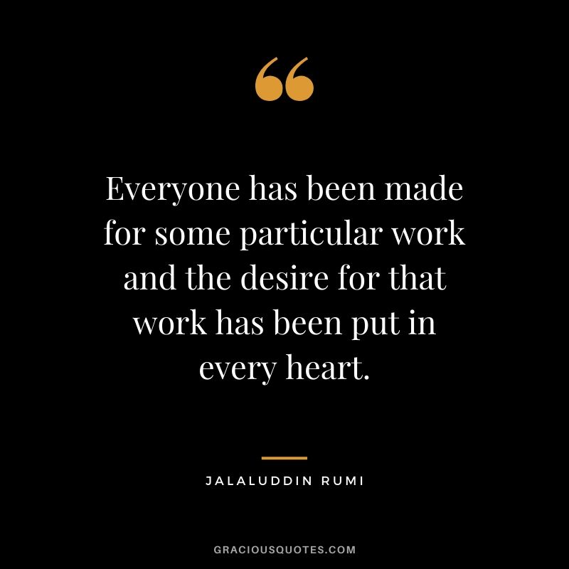Everyone has been made for some particular work and the desire for that work has been put in every heart. - Jalaluddin Rumi