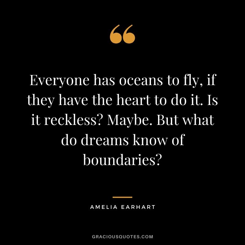Everyone has oceans to fly, if they have the heart to do it. Is it reckless? Maybe. But what do dreams know of boundaries? - Amelia Earheart