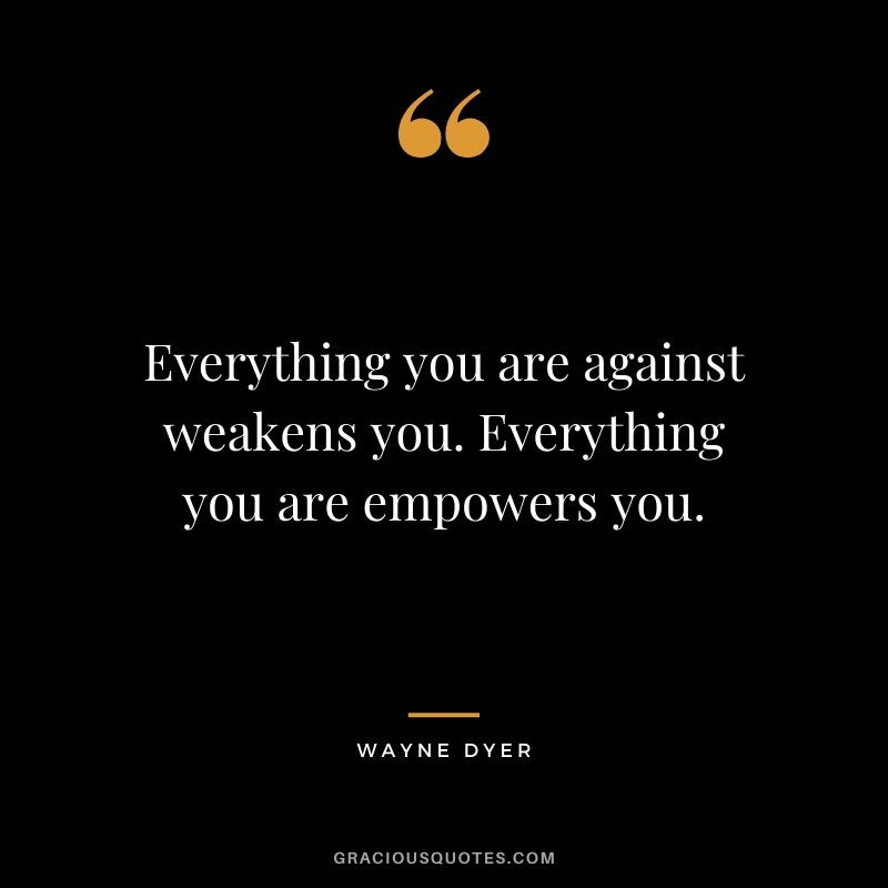 Everything you are against weakens you. Everything you are empowers you.