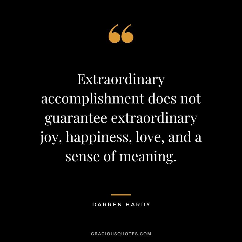 Extraordinary accomplishment does not guarantee extraordinary joy, happiness, love, and a sense of meaning.
