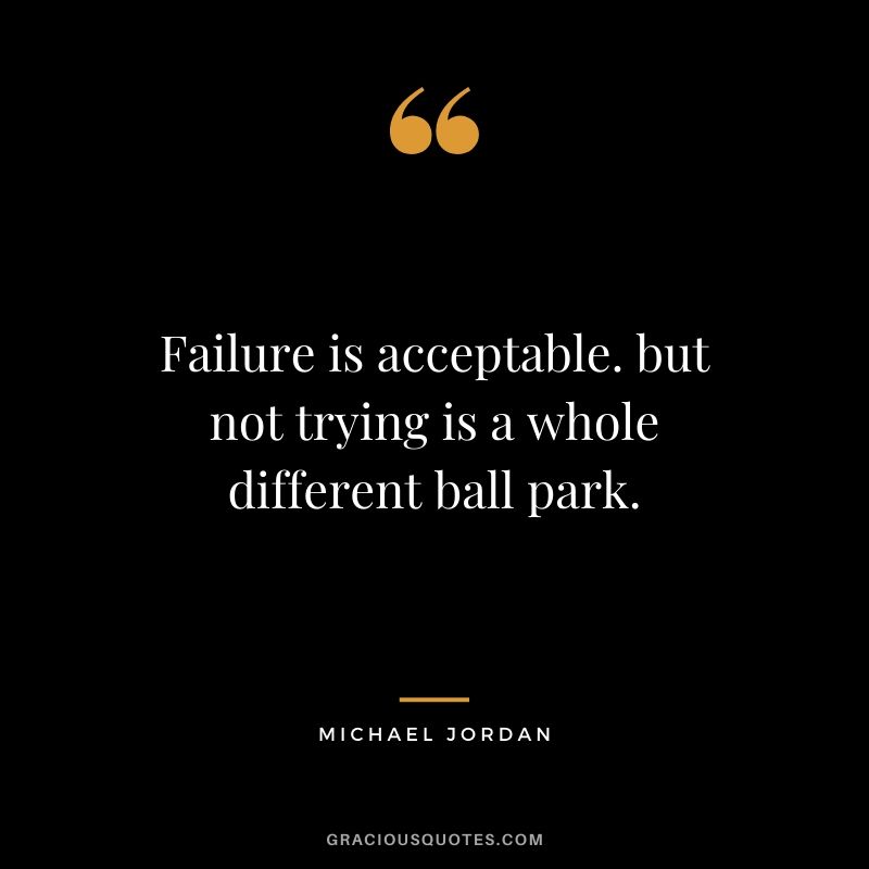 Failure is acceptable. but not trying is a whole different ball park.