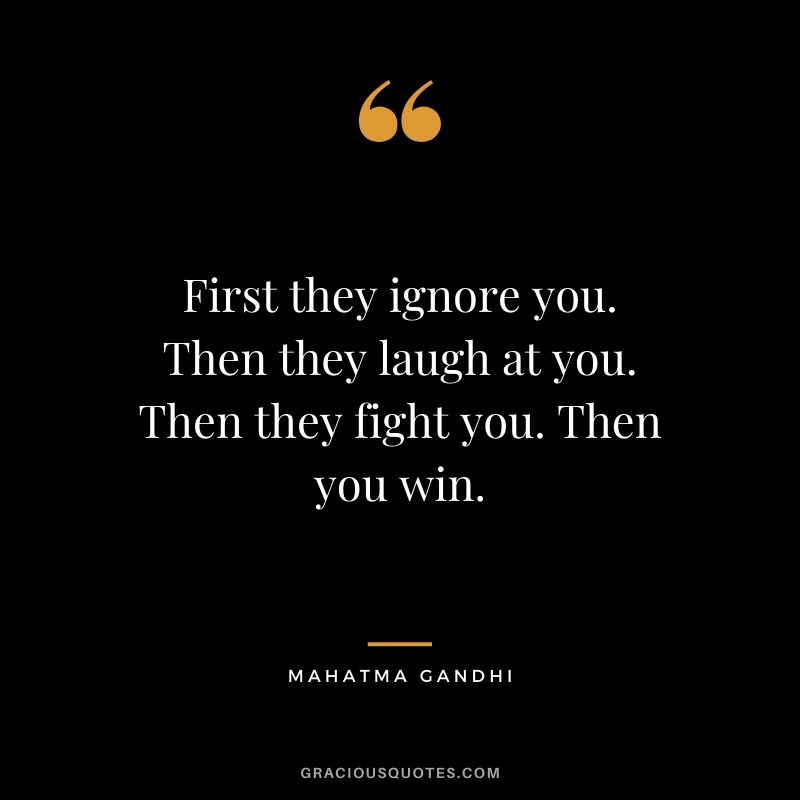 First they ignore you. Then they laugh at you. Then they fight you. Then you win. - Mahatma Gandhi