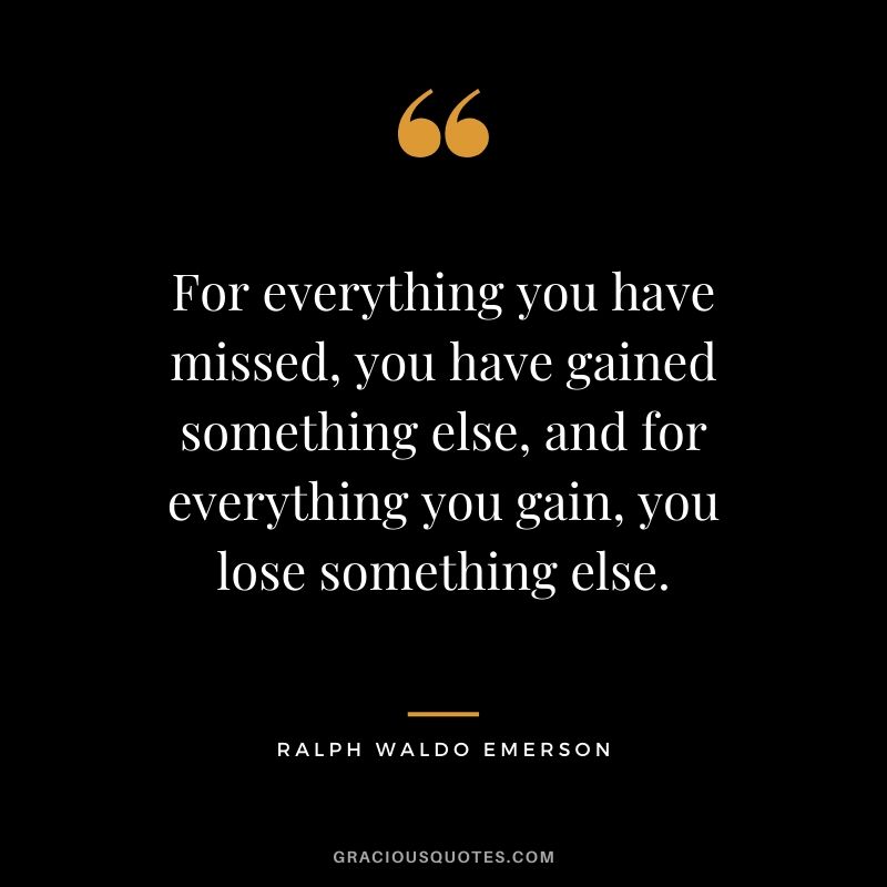 For everything you have missed, you have gained something else, and for everything you gain, you lose something else.