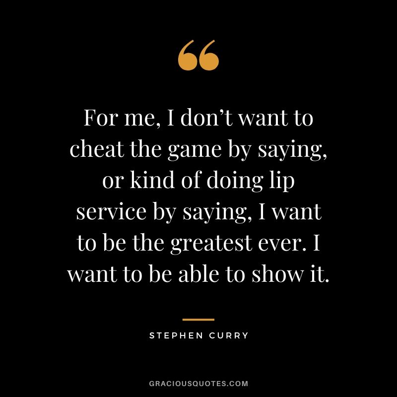 For me, I don’t want to cheat the game by saying, or kind of doing lip service by saying, I want to be the greatest ever. I want to be able to show it.