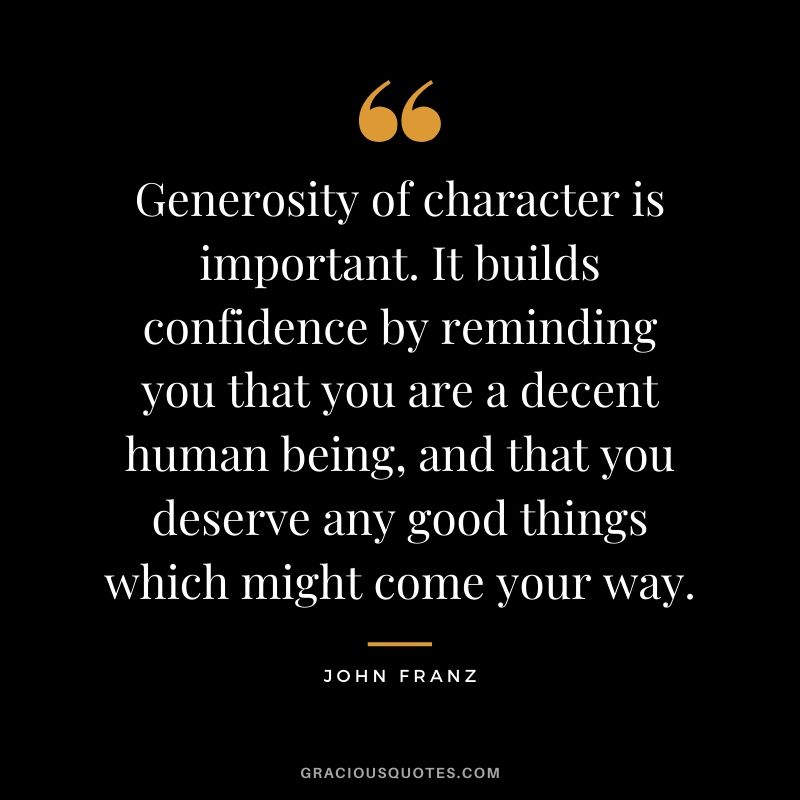 Generosity of character is important. It builds confidence by reminding you that you are a decent human being, and that you deserve any good things which might come your way. - John Franz
