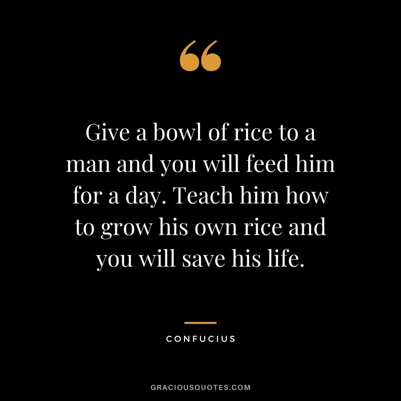 Give a bowl of rice to a man and you will feed him for a day. Teach him how to grow his own rice and you will save his life.