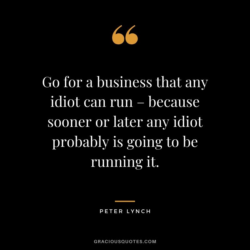 Go for a business that any idiot can run – because sooner or later any idiot probably is going to be running it.