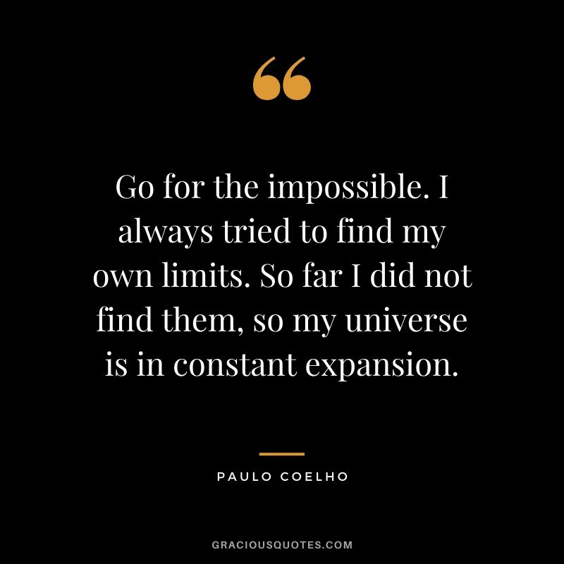 Go for the impossible. I always tried to find my own limits. So far I did not find them, so my universe is in constant expansion.
