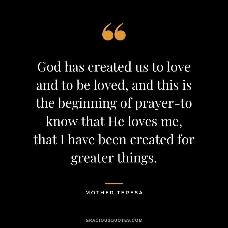 God has created us to love and to be loved, and this is the beginning of prayer-to know that He loves me, that I have been created for greater things.