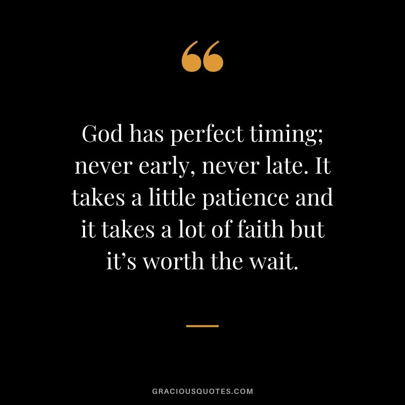 God has perfect timing; never early, never late. It takes a little patience and it takes a lot of faith but it’s worth the wait.
