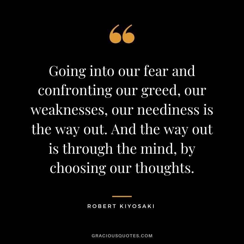 Going into our fear and confronting our greed, our weaknesses, our neediness is the way out. And the way out is through the mind, by choosing our thoughts.