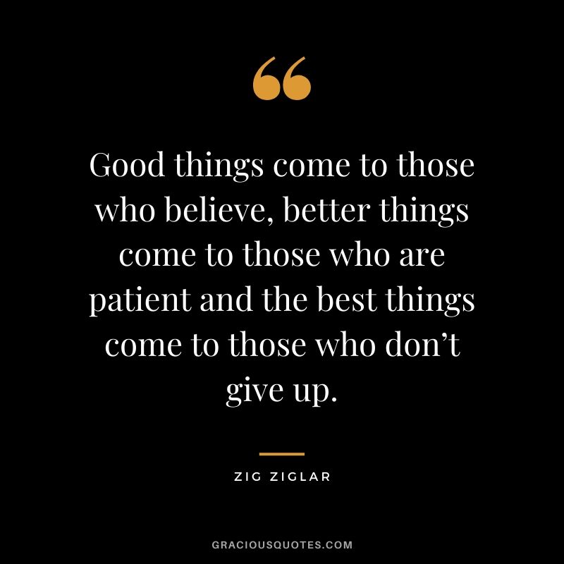 Good things come to those who believe, better things come to those who are patient and the best things come to those who don’t give up.
