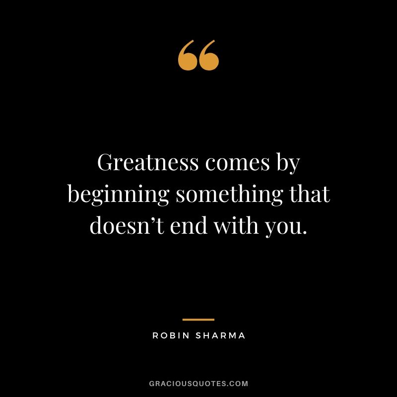 Greatness comes by beginning something that doesn’t end with you.