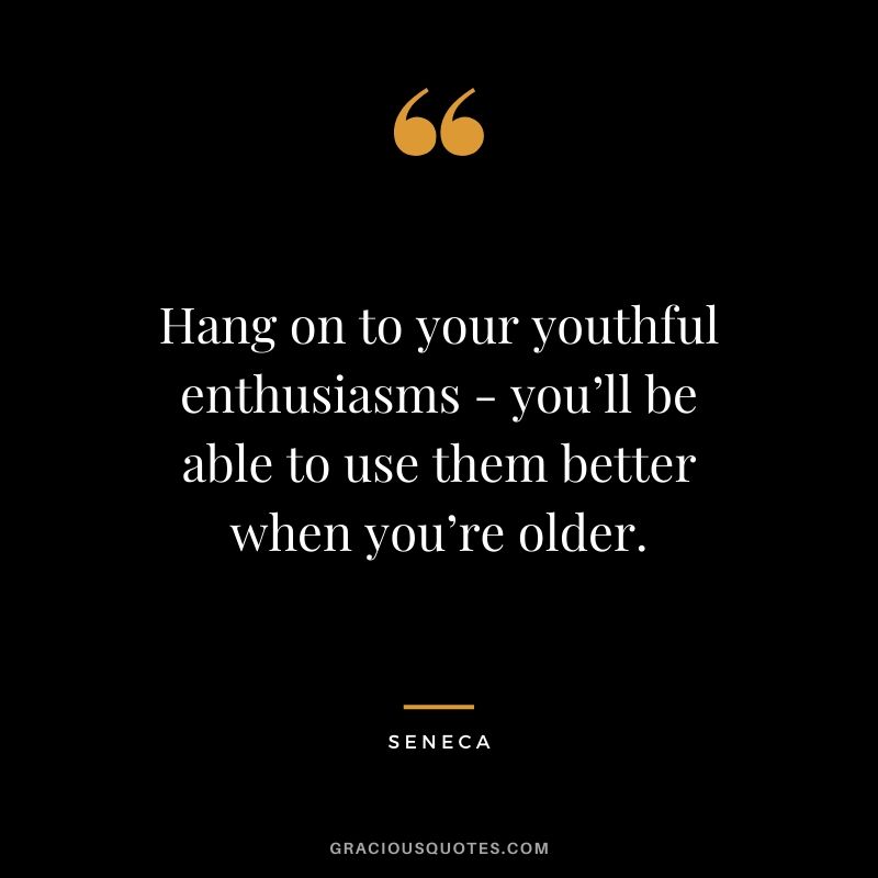 Hang on to your youthful enthusiasms - you’ll be able to use them better when you’re older.