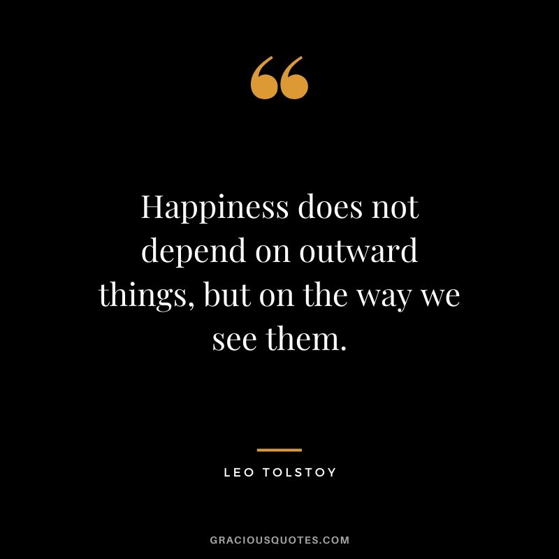 Happiness does not depend on outward things, but on the way we see them.