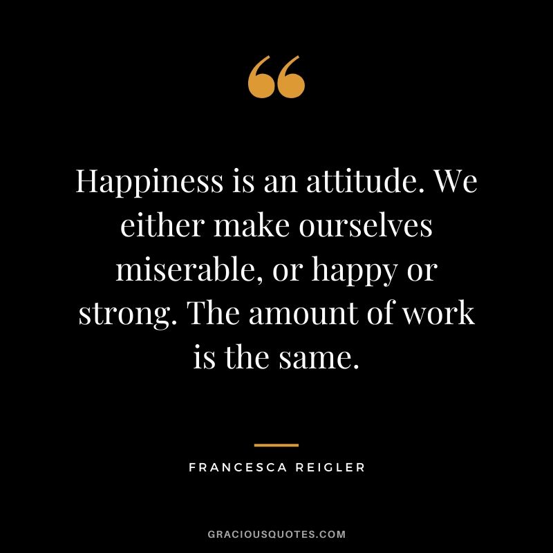 Happiness is an attitude. We either make ourselves miserable, or happy or strong. The amount of work is the same. - Francesca Reigler