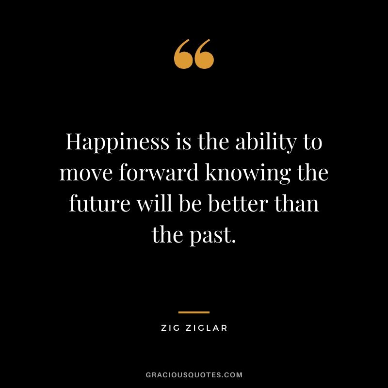 Happiness is the ability to move forward knowing the future will be better than the past.