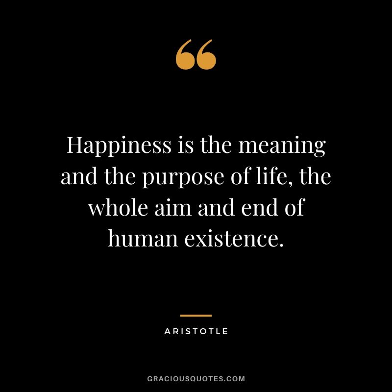 Happiness is the meaning and the purpose of life, the whole aim and end of human existence.
