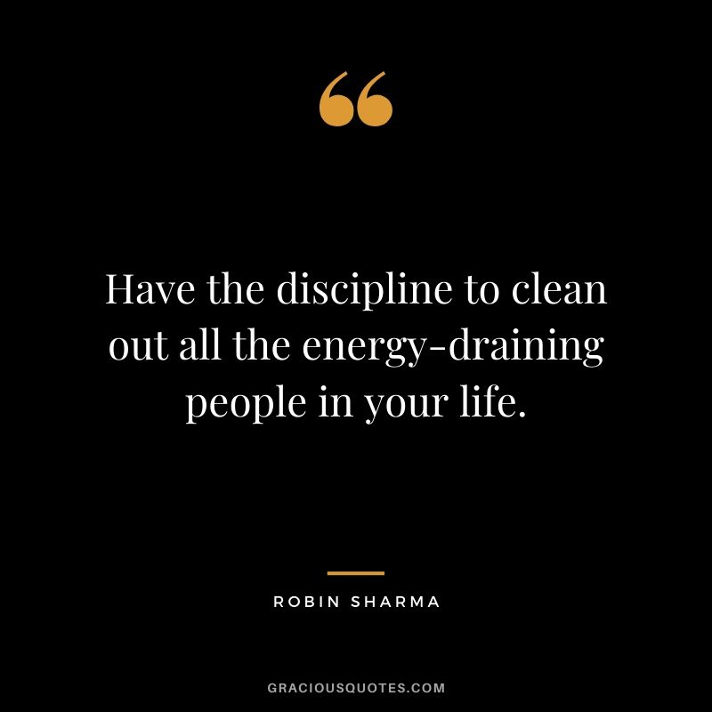 Have the discipline to clean out all the energy-draining people in your life.